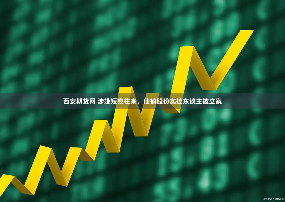 西安期货网 涉嫌短线往来，仙鹤股份实控东谈主被立案