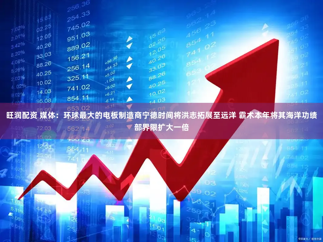旺润配资 媒体:环球最大的电板制造商宁德时间将洪志拓展至远洋 霸术本年将其海洋功绩部界限扩大一倍