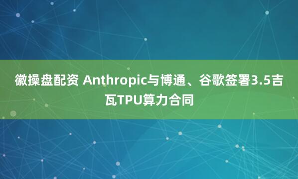 徽操盘配资 Anthropic与博通、谷歌签署3.5吉瓦TPU算力合同