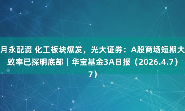 月永配资 化工板块爆发，光大证券：A股商场短期大致率已探明底部｜华宝基金3A日报（2026.4.7）