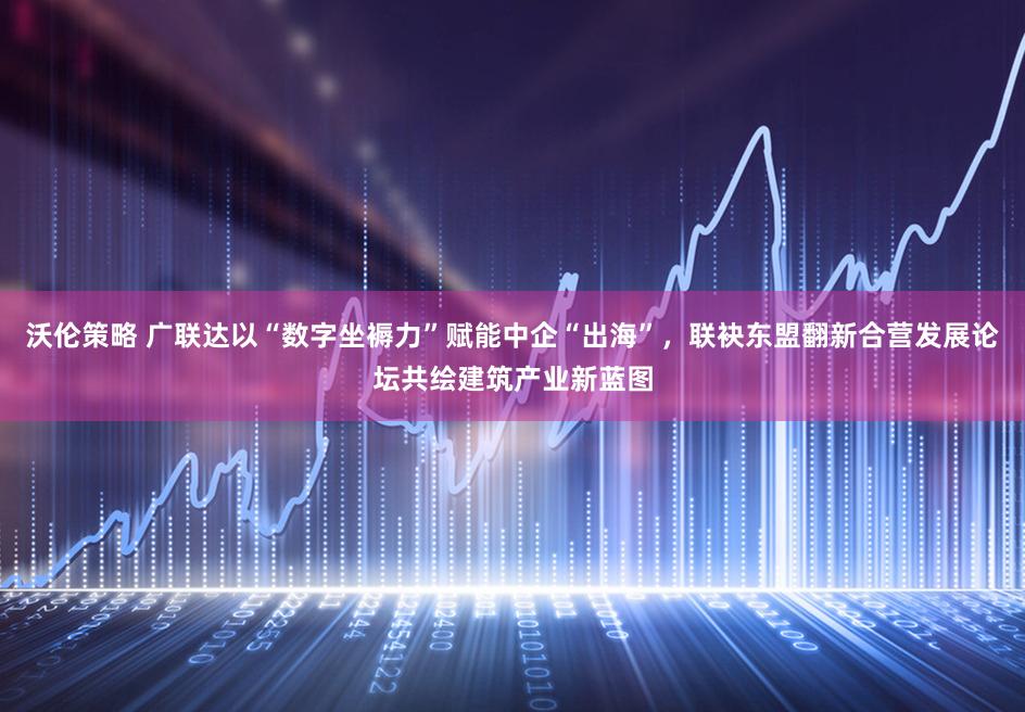 沃伦策略 广联达以“数字坐褥力”赋能中企“出海”,联袂东盟翻新合营发展论坛共绘建筑产业新蓝图