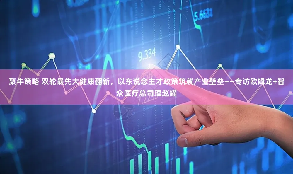 聚牛策略 双轮最先大健康翻新,以东说念主才政策筑就产业壁垒——专访欧姆龙+智众医疗总司理赵耀