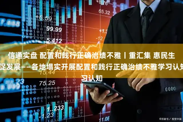 信通实盘 配置和践行正确治绩不雅丨重汇集 惠民生 促发展——各地塌实开展配置和践行正确治绩不雅学习认知