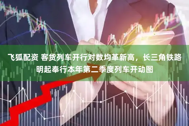 飞狐配资 客货列车开行对数均革新高，长三角铁路明起奉行本年第二季度列车开动图