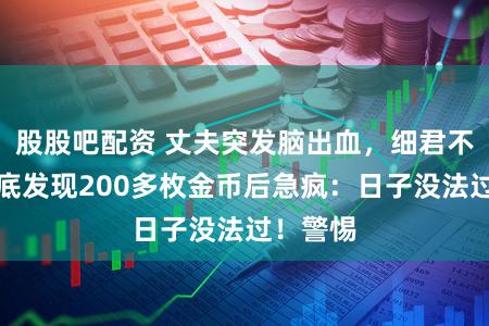 股股吧配资 丈夫突发脑出血,细君不测表床底发现200多枚金币后急疯:日子没法过!警惕
