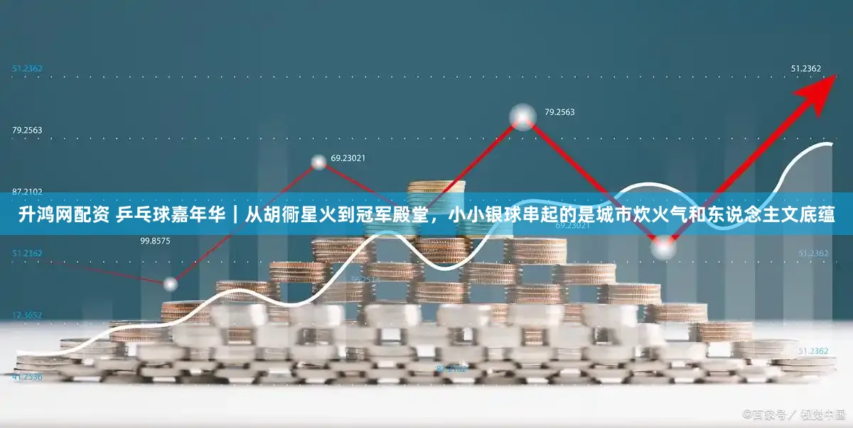 升鸿网配资 乒乓球嘉年华|从胡衕星火到冠军殿堂,小小银球串起的是城市炊火气和东说念主文底蕴