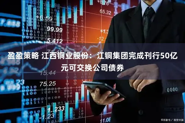 盈盈策略 江西铜业股份：江铜集团完成刊行50亿元可交换公司债券