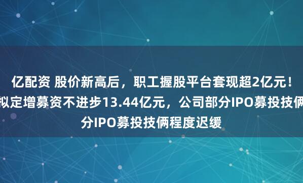 亿配资 股价新高后，职工握股平台套现超2亿元！骄成超声拟定增募资不进步13.44亿元，公司部分IPO募投技俩程度迟缓