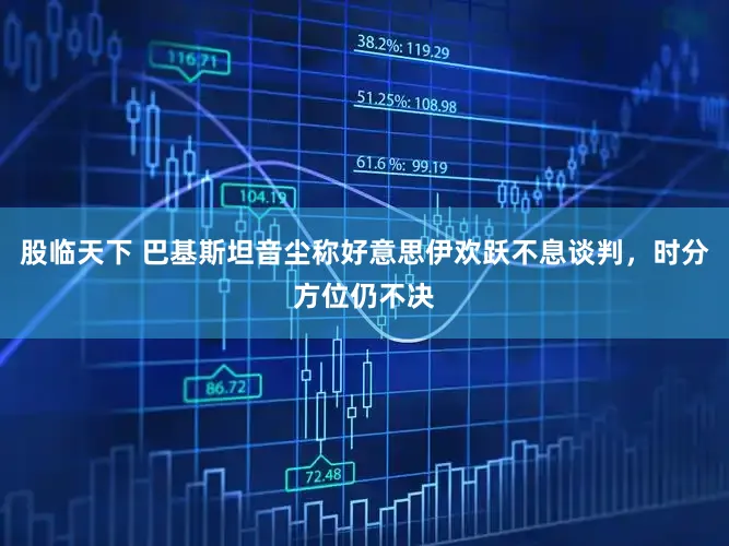 股临天下 巴基斯坦音尘称好意思伊欢跃不息谈判,时分方位仍不决