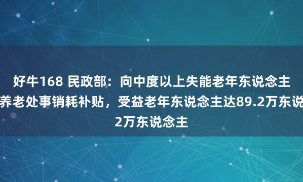 好牛168 民政部:向中度以上失能老年东说念主披发养老处事销耗补贴,受益老年东说念主达89.2万东说念主