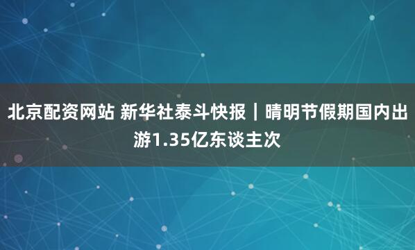 北京配资网站 新华社泰斗快报|晴明节假期国内出游1.35亿东谈主次