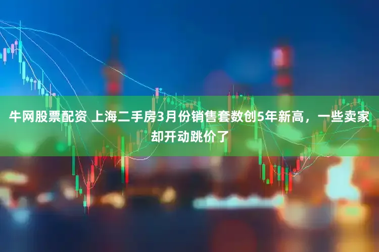 牛网股票配资 上海二手房3月份销售套数创5年新高，一些卖家却开动跳价了