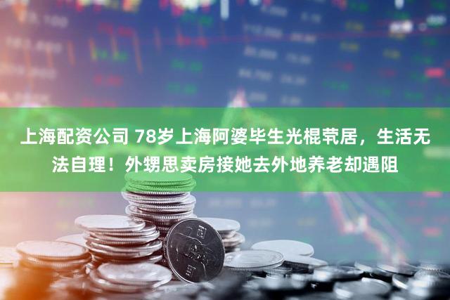 上海配资公司 78岁上海阿婆毕生光棍茕居,生活无法自理!外甥思卖房接她去外地养老却遇阻