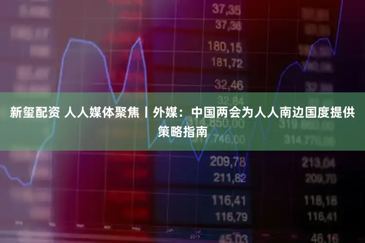 新玺配资 人人媒体聚焦丨外媒：中国两会为人人南边国度提供策略指南