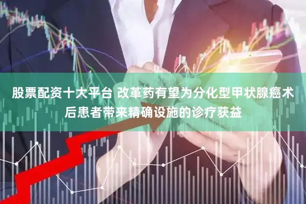 股票配资十大平台 改革药有望为分化型甲状腺癌术后患者带来精确设施的诊疗获益