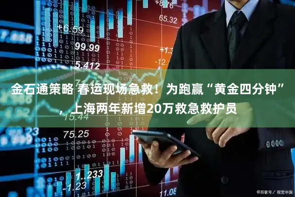 金石通策略 春运现场急救！为跑赢“黄金四分钟”，上海两年新增20万救急救护员
