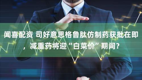 闻喜配资 司好意思格鲁肽仿制药获批在即，减重药将迎“白菜价”期间？