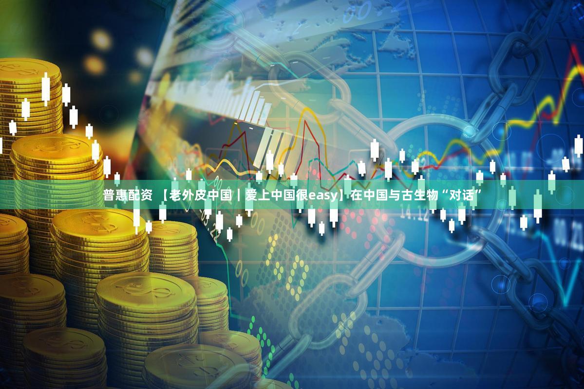 普惠配资 【老外皮中国｜爱上中国很easy】在中国与古生物“对话”
