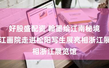 好股盛配资 翰墨绘江南秘境！浙江画院走进松阳写生展亮相浙江展览馆
