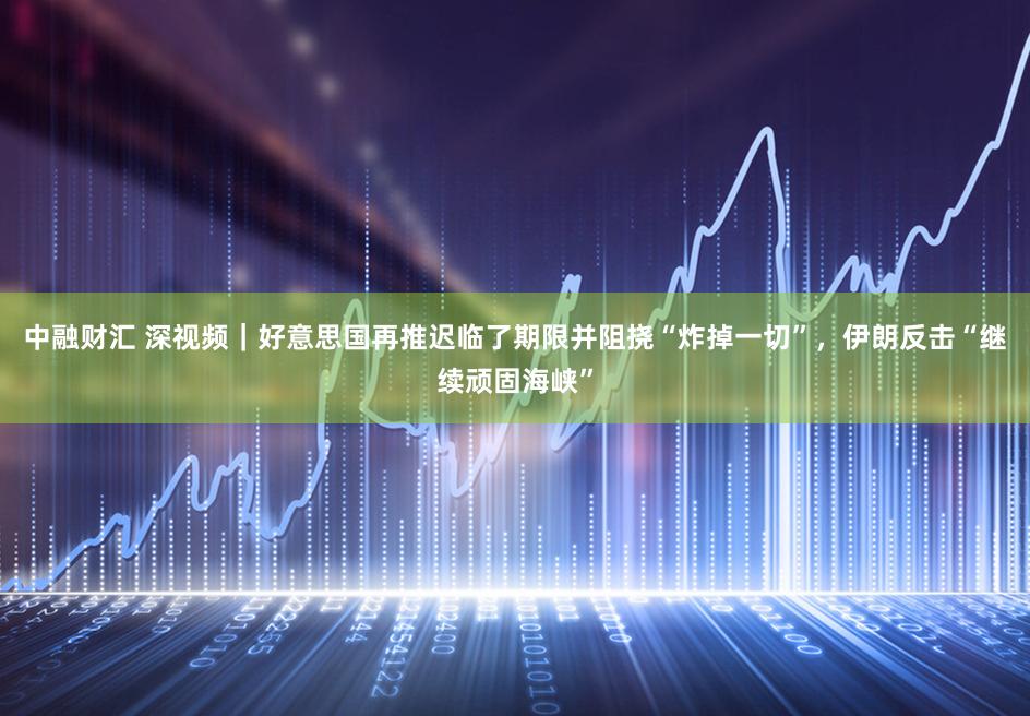 中融财汇 深视频｜好意思国再推迟临了期限并阻挠“炸掉一切”，伊朗反击“继续顽固海峡”