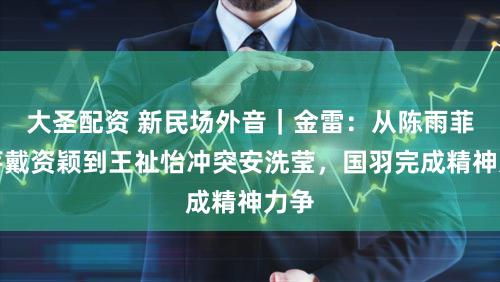 大圣配资 新民场外音｜金雷：从陈雨菲挑落戴资颖到王祉怡冲突安洗莹，国羽完成精神力争