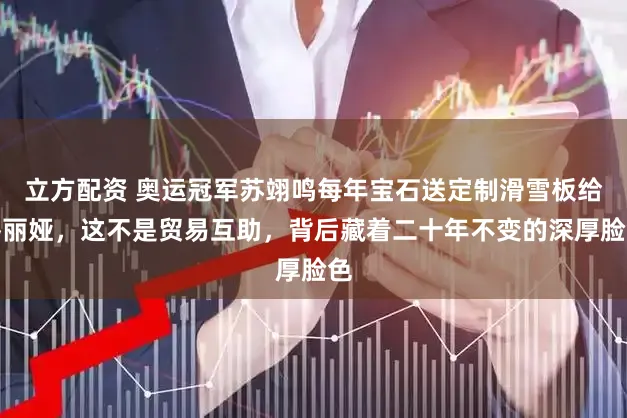 立方配资 奥运冠军苏翊鸣每年宝石送定制滑雪板给佟丽娅，这不是贸易互助，背后藏着二十年不变的深厚脸色