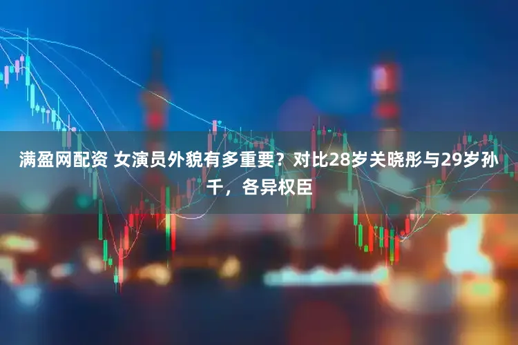 满盈网配资 女演员外貌有多重要？对比28岁关晓彤与29岁孙千，各异权臣