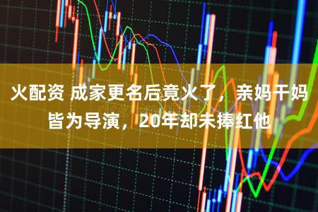 火配资 成家更名后竟火了，亲妈干妈皆为导演，20年却未捧红他