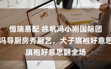 恒瑞易配 徐帆冯小刚国际团圆记：冯导厨房秀厨艺，犬子旗袍好意思翻全场