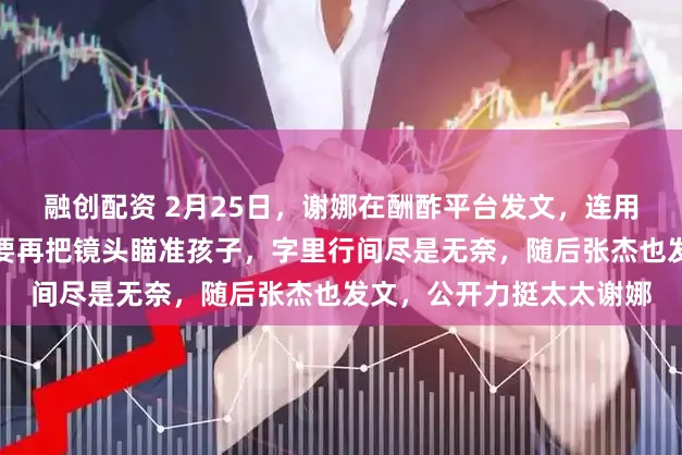 融创配资 2月25日，谢娜在酬酢平台发文，连用多个惊奇号恳请人人不要再把镜头瞄准孩子，字里行间尽是无奈，随后张杰也发文，公开力挺太太谢娜