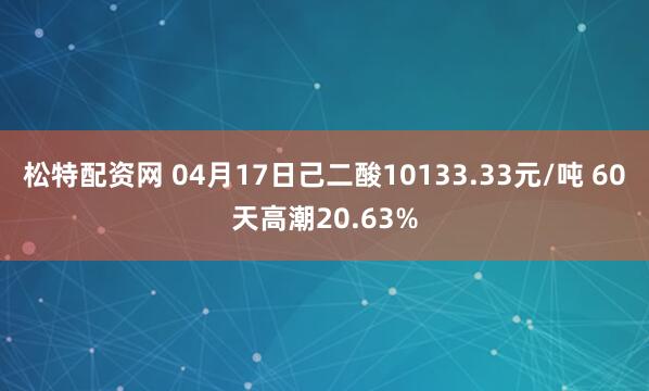 松特配资网 04月17日己二酸10133.33元/吨 60天高潮20.63%