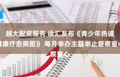 越大配资服务 徐汇发布《青少年热诚健康疗愈舆图》 每月举办主题举止督察童心