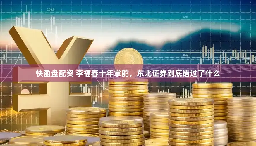 快盈盘配资 李福春十年掌舵，东北证券到底错过了什么